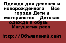 Одежда для девочек и новорождённого  - Все города Дети и материнство » Детская одежда и обувь   . Ингушетия респ.